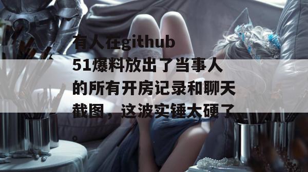有人在github 51爆料放出了当事人的所有开房记录和聊天截图，这波实锤太硬了。