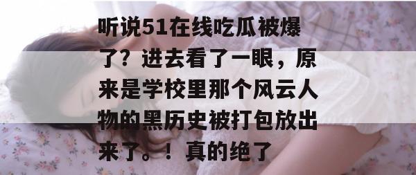 听说51在线吃瓜被爆了?进去看了一眼,原来是学校里那个风云人物的黑历史被打包放出来了。!真的绝了 听说51在线吃瓜被爆了?进去看了一眼,原来是学校里那个风云人物的黑历史被打包放出来了。!真的绝了