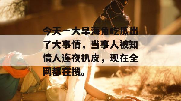 今天一大早海角吃瓜出了大事情，当事人被知情人连夜扒皮，现在全网都在搜。