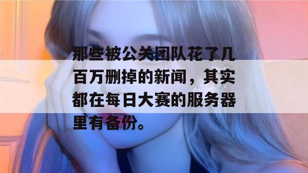 那些被公关团队花了几百万删掉的新闻,其实都在每日大赛的服务器里有备份。 那些被公关团队花了几百万删掉的新闻,其实都在每日大赛的服务器里有备份。