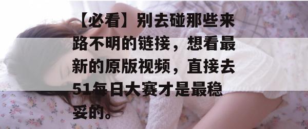 【必看】别去碰那些来路不明的链接，想看最新的原版视频，直接去51每日大赛才是最稳妥的。
