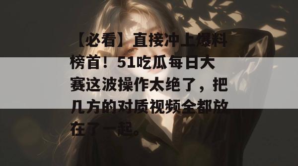 【必看】直接冲上爆料榜首！51吃瓜每日大赛这波操作太绝了，把几方的对质视频全都放在了一起。