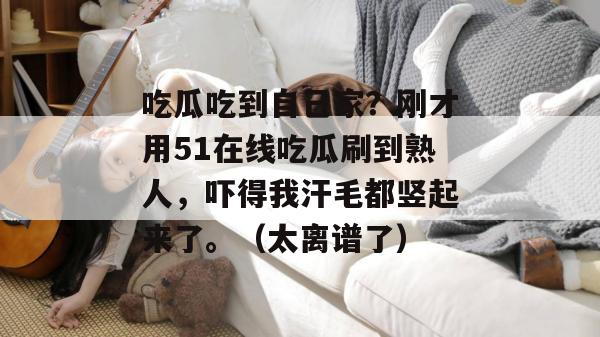 吃瓜吃到自己家？刚才用51在线吃瓜刷到熟人，吓得我汗毛都竖起来了。（太离谱了）