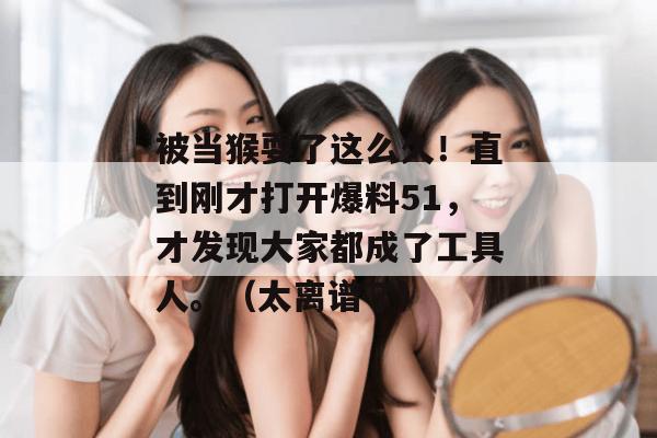 被当猴耍了这么久!直到刚才打开爆料51,才发现大家都成了工具人。(太离谱了) 被当猴耍了这么久!直到刚才打开爆料51,才发现大家都成了工具人。(太离谱了)