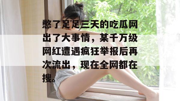憋了足足三天的吃瓜网出了大事情，某千万级网红遭遇疯狂举报后再次流出，现在全网都在搜。