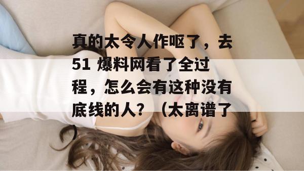 真的太令人作呕了，去51 爆料网看了全过程，怎么会有这种没有底线的人？（太离谱了）