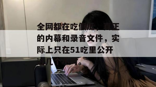 全网都在吃假瓜，真正的内幕和录音文件，实际上只在51吃里公开过几个小时。