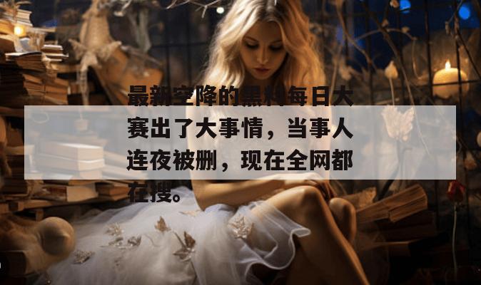 最新空降的黑料每日大赛出了大事情，当事人连夜被删，现在全网都在搜。