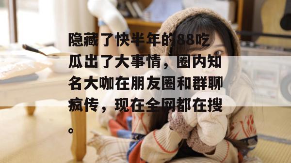 隐藏了快半年的88吃瓜出了大事情，圈内知名大咖在朋友圈和群聊疯传，现在全网都在搜。