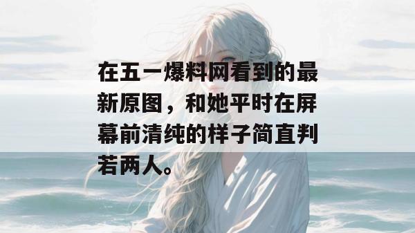 在五一爆料网看到的最新原图，和她平时在屏幕前清纯的样子简直判若两人。