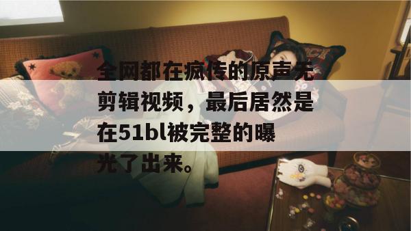 全网都在疯传的原声无剪辑视频,最后居然是在51bl被完整的曝光了出来。 全网都在疯传的原声无剪辑视频,最后居然是在51bl被完整的曝光了出来。