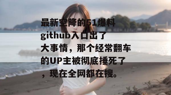 最新空降的51爆料 github入口出了大事情，那个经常翻车的UP主被彻底捶死了，现在全网都在搜。