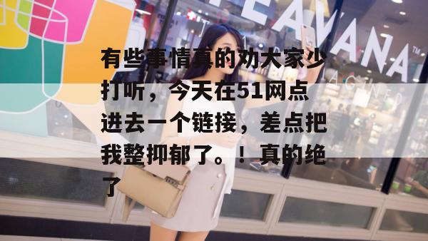 有些事情真的劝大家少打听,今天在51网点进去一个链接,差点把我整抑郁了。!真的绝了 有些事情真的劝大家少打听,今天在51网点进去一个链接,差点把我整抑郁了。!真的绝了