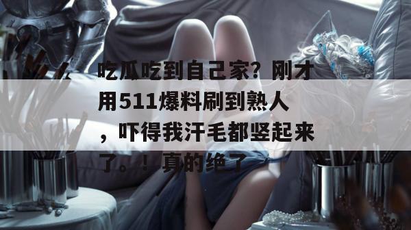 吃瓜吃到自己家？刚才用511爆料刷到熟人，吓得我汗毛都竖起来了。！真的绝了