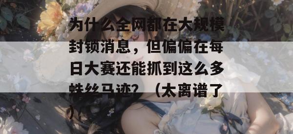为什么全网都在大规模封锁消息，但偏偏在每日大赛还能抓到这么多蛛丝马迹？（太离谱了）
