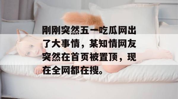 刚刚突然五一吃瓜网出了大事情,某知情网友突然在首页被置顶,现在全网都在搜。 刚刚突然五一吃瓜网出了大事情,某知情网友突然在首页被置顶,现在全网都在搜。