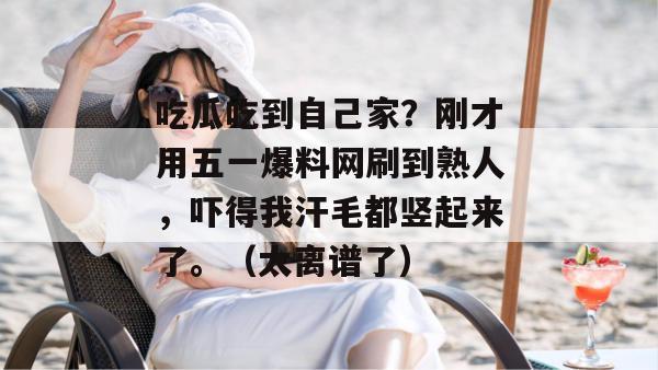 吃瓜吃到自己家？刚才用五一爆料网刷到熟人，吓得我汗毛都竖起来了。（太离谱了）