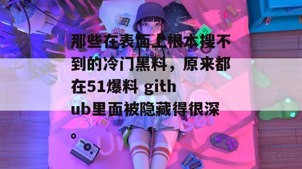 那些在表面上根本搜不到的冷门黑料,原来都在51爆料 github里面被隐藏得很深。 那些在表面上根本搜不到的冷门黑料,原来都在51爆料 github里面被隐藏得很深。