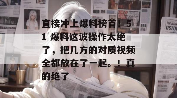 直接冲上爆料榜首！51 爆料这波操作太绝了，把几方的对质视频全都放在了一起。！真的绝了