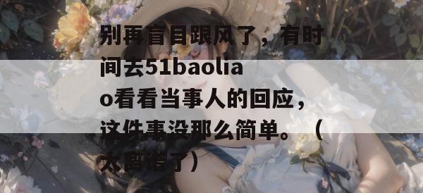 别再盲目跟风了，有时间去51baoliao看看当事人的回应，这件事没那么简单。（太离谱了）