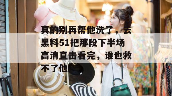 真的别再帮他洗了，去黑料51把那段下半场高清直击看完，谁也救不了他。