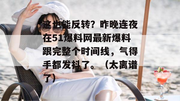 这也能反转?昨晚连夜在51爆料网最新爆料跟完整个时间线,气得手都发抖了。(太离谱了)