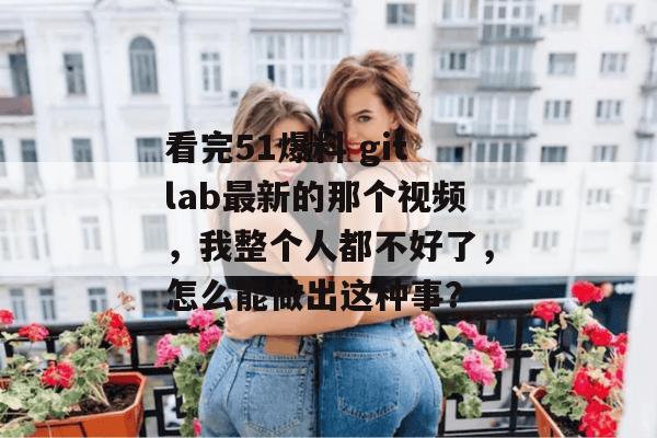 看完51爆料 gitlab最新的那个视频,我整个人都不好了,怎么能做出这种事?